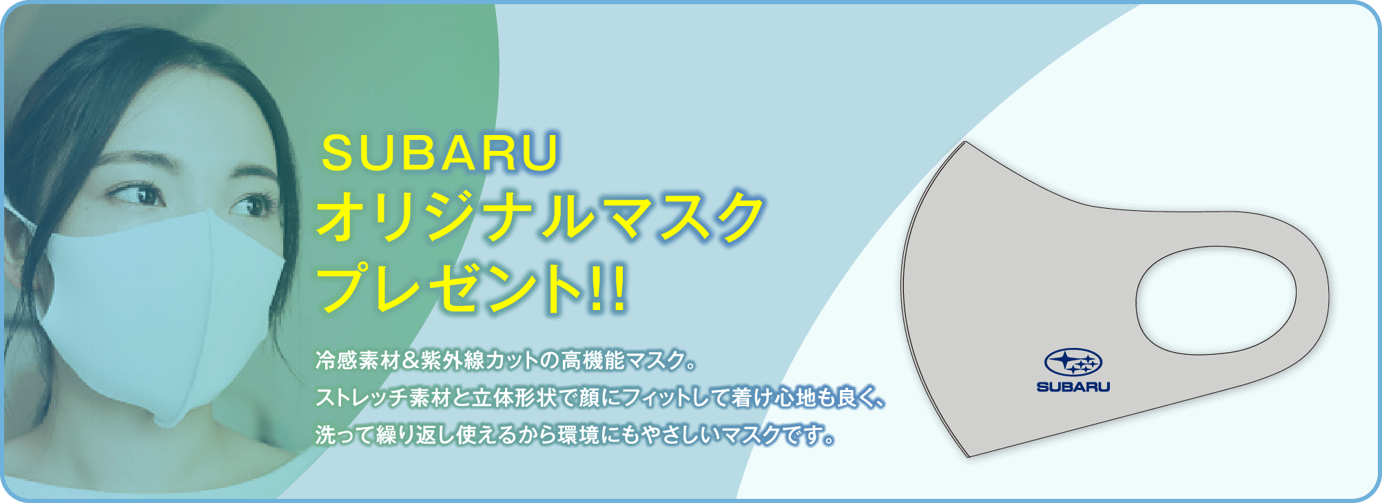 SUBARUオリジナルマスクプレゼント!!冷感素材&紫外線カットの高機能マスク。ストレッチ素材と立体形状で顔にフィットして着け心地も良く、洗って繰り返し使えるから環境にもやさしいマスクです。