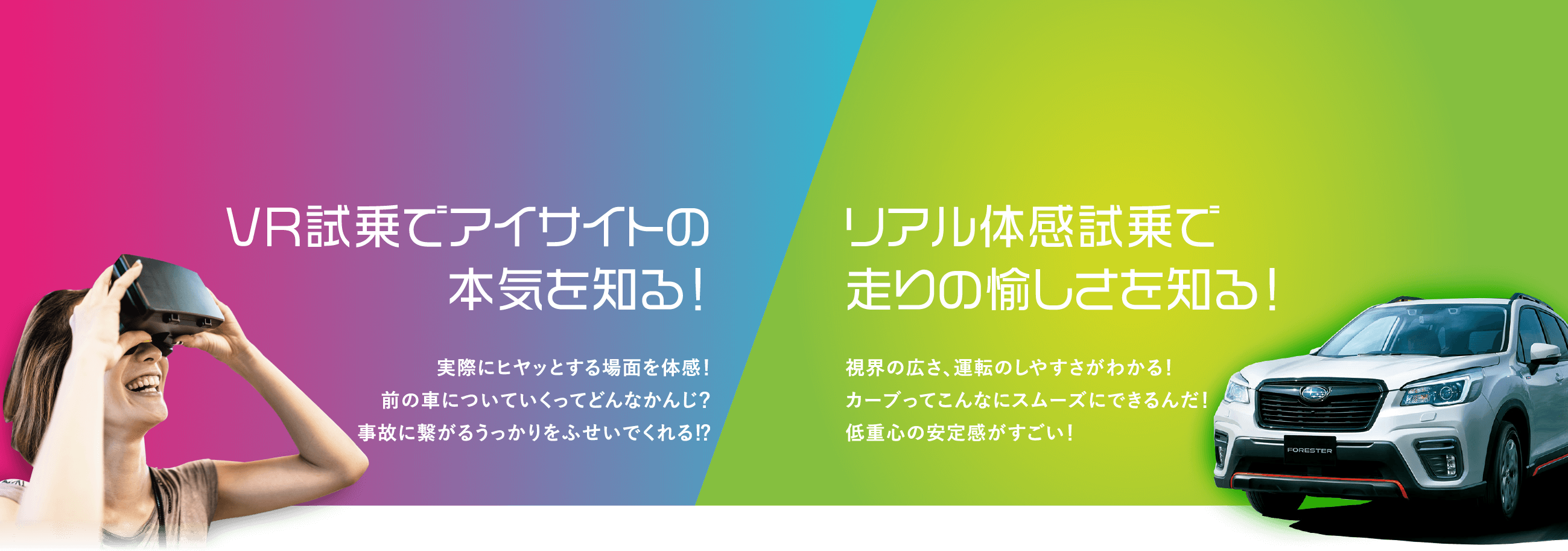 VR試乗でアイサイトの本気を知る!実際にヒヤッとする場面を体感!前の車についていくってどんなかんじ?事故に繋がるうっかりをふせいでくれ!?リアル体感試乗で走りの愉しさを知る!視界の広さ、運転のしやすさがわかる!カーブってこんなにスムーズにできるんだ!低重心の安定感がすごい!
