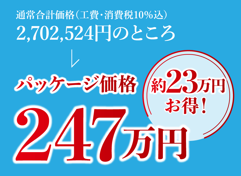 通常合計価格(工費・消費税10%込)通常合計価格(工費・消費税10%込)パッケージ価格247万円。約23万円お得