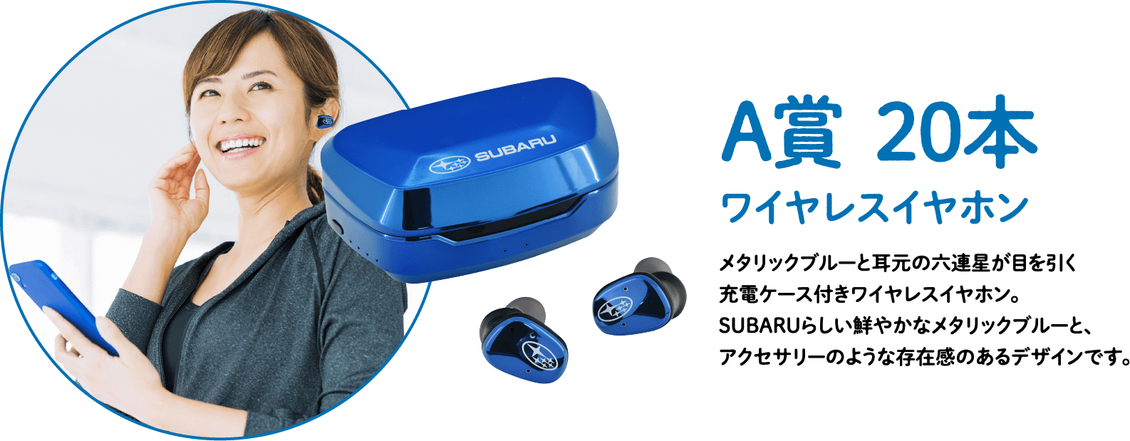 A賞20本 ワイヤレスイヤホン。メタリックブルーと耳元の六連星が目を引く充電ケース付きワイヤレスイヤホン。SUBARUらしい鮮やかなメタリックブルーと、アクセサリーのような存在感のあるデザインです。