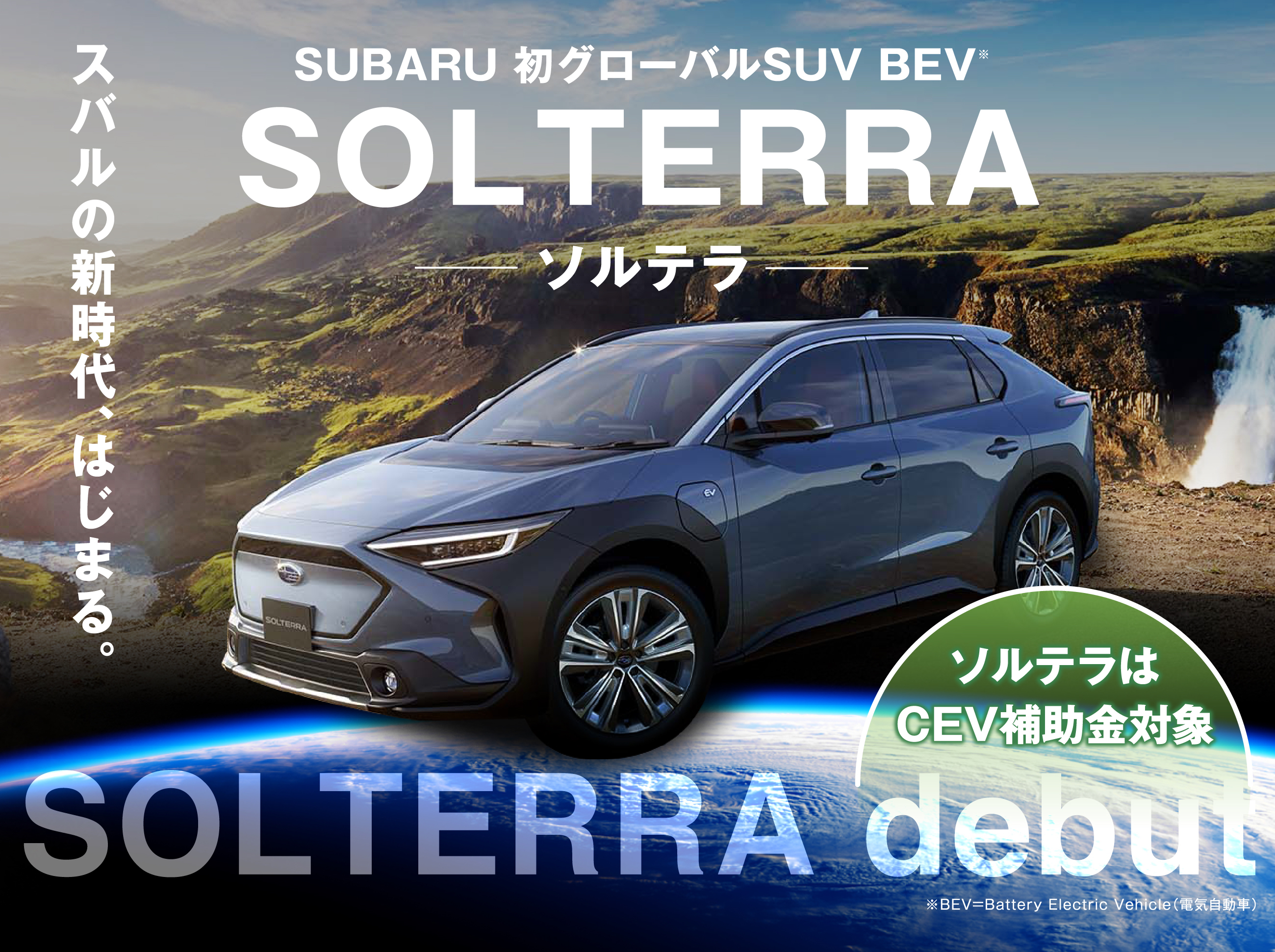 SUBARU 初グローバルSUV BEV※ SOLTERRA ソルテラ スバルの新時代、はじまる。 ソルテラはCEV補助金対象 ※BEV=Battery Electric Vehicle（電気自動車）