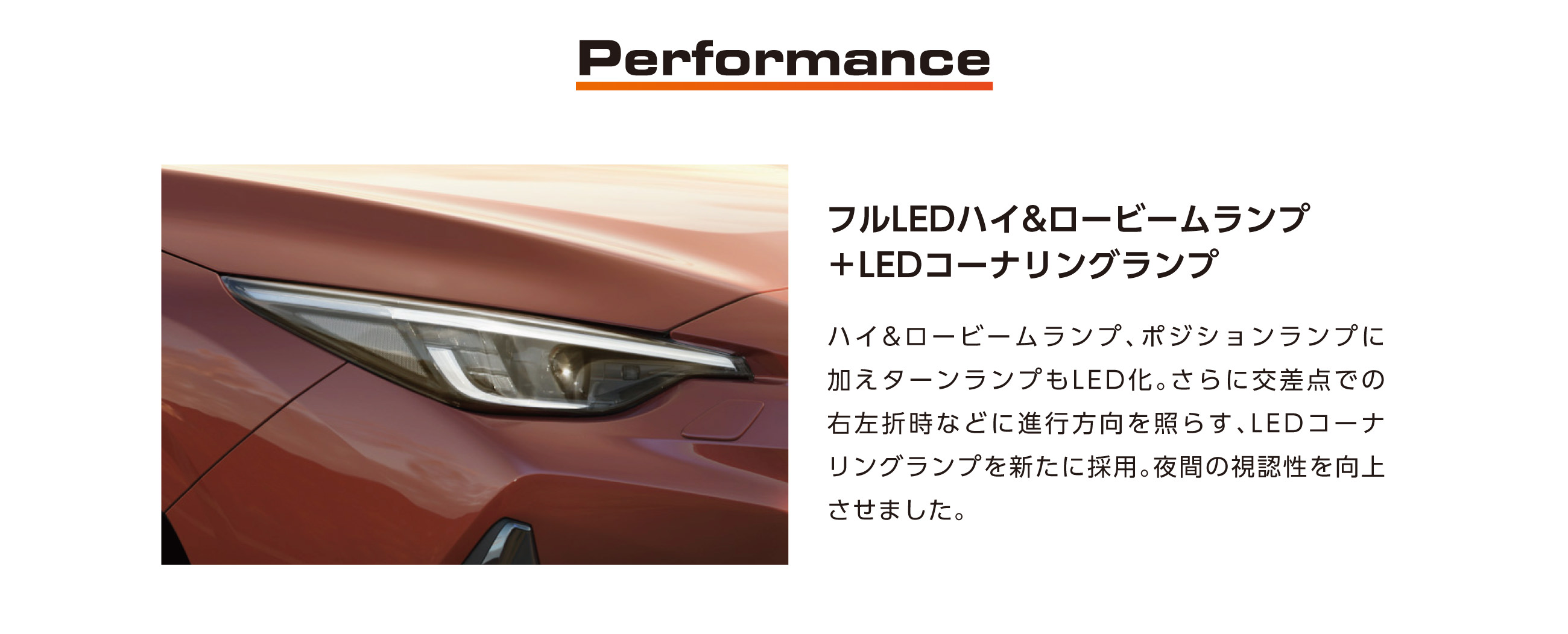 Performance フルLEDハイ&ロービームランプ+LEDコーナリングランプ ハイ&ロービームランプ、ポジションランプに加えターンランプもLED化。さらに交差点での右左折時などに進行方向を照らす、LEDコーナリングランプを新たに採用。夜間の視認性を向上させました。