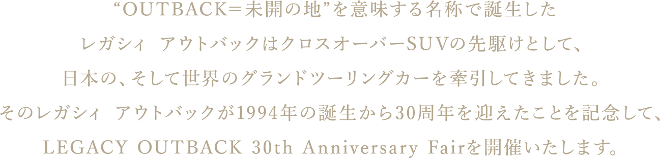 “OUTBACK＝未開の地”を意味する名称で誕生したレガシィ アウトバックはクロスオーバーSUVの先駆けとして、日本の、そして世界のグランドツーリングカーを牽引してきました。そのレガシィ アウトバックが1994年の誕生から30周年を迎えたことを記念して、LEGACY OUTBACK 30th Anniversary Fairを開催いたします。