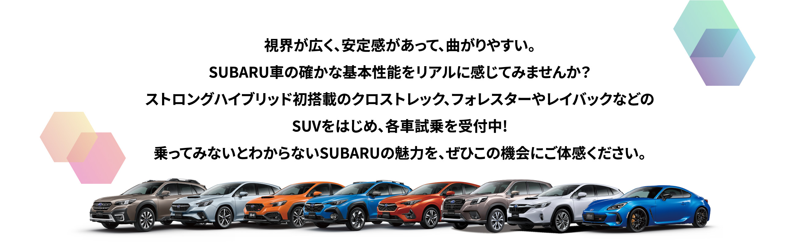 視界が広く、安定感があって、曲がりやすい。SUBARU車の確かな基本性能をリアルに感じてみませんか？ストロングハイブリッド初搭載のクロストレック、フォレスターやレイバックなどのSUVをはじめ、電気自動車のソルテラなど、各車試乗を受付中!乗ってみないとわからないSUBARUの魅力を、ぜひこの機会にご体感ください。