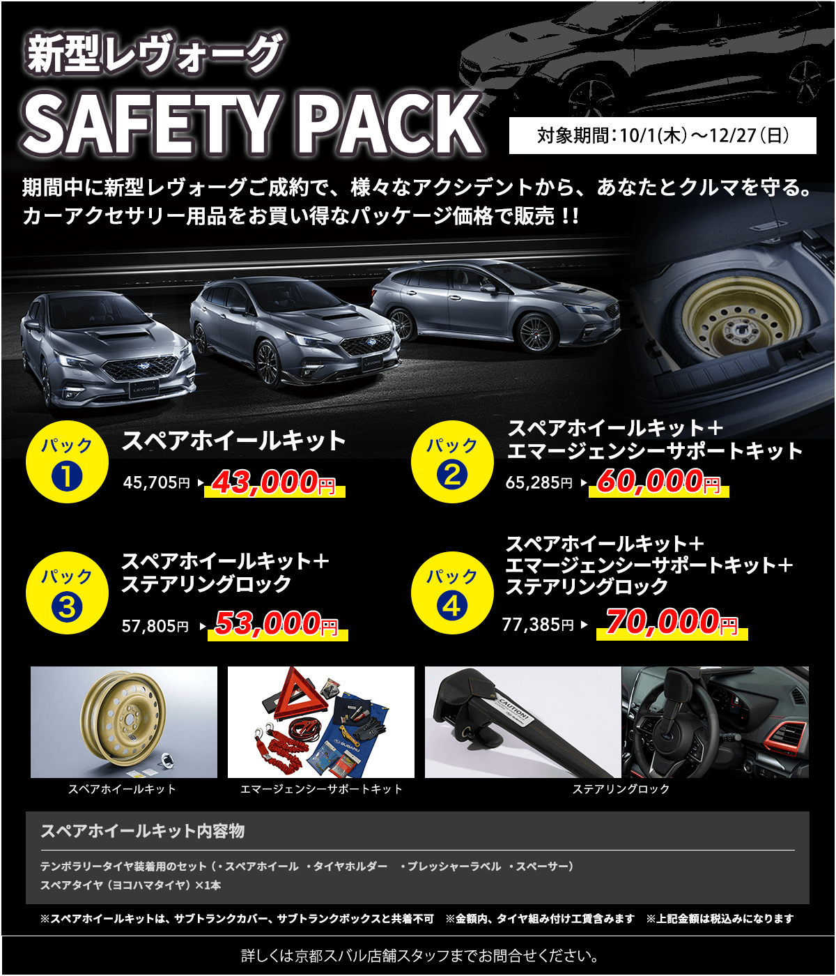 新型レヴォーグ SAFETY PACK 対象期間:10/1(木)~12/27(日)パック1 スペアホイールキット 45,705円→43,000円 パック2 スペアホイールキット+エマージェンシーサポートキット 65,285円→60,000円 パック3 スペアホイールキット+ステアリングロック 57,805円→53,000円 パック4 スペアホイールキット+エマージェンシーサポートキット+ステアリングロック 77,385円→70,000円 スペアホイールキット内容物 テンポラリータイヤ装着用のセット(・スペアホイール・タイヤホルダー・プレッシャーラベル・スペーサー)スペアタイヤ(ヨコハマタイヤ)×1本 ※スペアホイールキットは、サブトランクカバー、サブトランクボックスと共着不可 ※金額内、タイヤ組み付け工賃含みます ※上記金額は税込みになります 詳しくは京都スバル店舗スタッフまでお問合せください。
