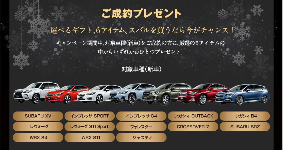 ご成約プレゼント 選べるギフト6アイテム。スバルを買うなら今がチャンス!キャンペーン期間中、対象車種（新車）をご成約の方に、厳選の6アイテムの中からいずれかおひとつプレゼント。対象車種（新車）SUBARU XV、インプレッサ SPORT、インプレッサ G4、レガシィ OUTBACK、レガシィ B4、レヴォーグ、レヴォーグ STI Sport、フォレスター、CROSSOVER7、SUBARU BRZ、WRX S4、WRX STI、ジャスティ