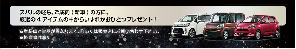 スバルの軽も、ご成約（新車）の方に、厳選4アイテムの中からいずれかおひとつプレゼント!※登録車と商品が異なります。詳しくは販売店にお問い合わせください。※軽貨物は除く